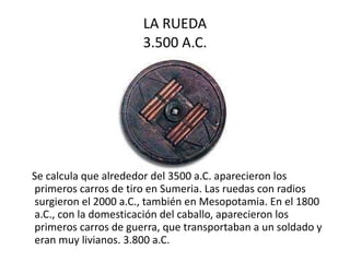 LA RUEDA 3.500 A.C. Se calcula que alrededor del 3500 a.C. aparecieron los primeros carros de tiro en Sumeria. Las ruedas con radios surgieron el 2000 a.C., también en Mesopotamia. En el 1800 a.C., con la domesticación del caballo, aparecieron los primeros carros de guerra, que transportaban a un soldado y eran muy livianos. 3.800 a.C.  