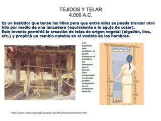 TEJIDOS Y TELAR 4.000 A.C. http://www.irabia.org/web/sociales1eso/843inventosneoliticos.htm Es un bastidor que tensa los hilos para que entre ellos se pueda trenzar otro hilo por medio de una lanzadera (equivalente a la aguja de coser). Este invento permitió la creación de telas de origen vegetal (algodón, lino, etc.) y propició un cambio notable en el vestido de los hombres.                                                  A la izquierda telar neolítico: se puede obeservar el bastidor y los elementos que lo forman. Para comprender su manejo puedes compararlo con la ilustración derecha. 