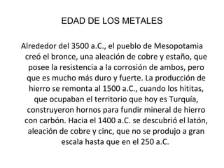 EDAD DE LOS METALES Alrededor del 3500 a.C., el pueblo de Mesopotamia creó el bronce, una aleación de cobre y estaño, que posee la resistencia a la corrosión de ambos, pero que es mucho más duro y fuerte. La producción de hierro se remonta al 1500 a.C., cuando los hititas, que ocupaban el territorio que hoy es Turquía, construyeron hornos para fundir mineral de hierro con carbón. Hacia el 1400 a.C. se descubrió el latón, aleación de cobre y cinc, que no se produjo a gran escala hasta que en el 250 a.C.  