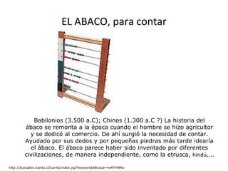 EL ABACO, para contar Babilonios (3.500 a.C); Chinos (1.300 a.C ?) La historia del ábaco se remonta a la época cuando el hombre se hizo agricultor y se dedicó al comercio. De ahí surgió la necesidad de contar. Ayudado por sus dedos y por pequeñas piedras más tarde idearía el ábaco. El ábaco parece haber sido inventado por diferentes civilizaciones, de manera independiente, como la etrusca,  hindú,...                                                    http://buscador.icarito.cl/icarito/index.jsp?keywordsABuscar=w4FiYWNv 