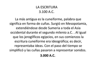 LA ESCRITURA 3.100 A.C. La más antigua es la cuneiforme, palabra que significa en forma de cuñas. Surgió en Mesopotamia, extendiéndose desde Sumeria a toda el Asia occidental durante el segundo milenio a.C. . Al igual que los jeroglíficos egipcios, en sus comienzos la escritura cuneiforme era ideográfica; es decir, representaba ideas. Con el paso del tiempo se simplificó y las cuñas pasaron a representar sonidos.  3.000 A.C.  