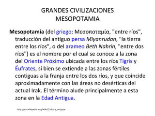 GRANDES CIVILIZACIONES MESOPOTAMIA Mesopotamia  (del  griego : Μεσοποταμία, "entre ríos", traducción del antiguo  persa   Miyanrudan , "la tierra entre los ríos", o del  arameo   Beth Nahrin , "entre dos ríos") es el nombre por el cual se conoce a la zona del  Oriente Próximo  ubicada entre los ríos  Tigris  y  Éufrates , si bien se extiende a las zonas fértiles contiguas a la franja entre los dos ríos, y que coincide aproximadamente con las áreas no desérticas del actual Irak. El término alude principalmente a esta zona en la  Edad Antigua . http://es.wikipedia.org/wiki/Cultura_antigua 