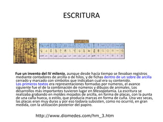 ESCRITURA Fue un invento del IV milenio , aunque desde hacía tiempo se llevaban registros mediante contadores de arcilla o de hilos, y de fichas  dentro de un sobre de arcilla  cerrado y marcado con símbolos que indicaban cual era su contenido.  Los primeros textos  era representaciones formadas por números, el avance siguiente fue el de la combinación de números y dibujos de animales. Los desarrollos más importantes tuvieron lugar en Mesopotamia. La escritura se realizaba grabando en moldes mojados de arcilla, en forma de placas, con la punta de una caña hueca, o estilo, que producía marcas en forma de cuña. Una vez secas, las placas eran muy duras y por eso todavía subsisten, como no ocurrió, en gran medida, con la utilización posterior del papiro.  http://www.diomedes.com/hm_3.htm 
