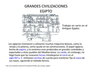 GRANDES CIVILIZACIONES EGIPTO Los egipcios inventaron y utilizaron muchas máquinas básicas, como la rampa y la palanca, como ayuda en las construcciones. El papel egipcio, hecho de  papiro , y la cerámica eran producidos en grandes cantidades y exportados a otros pueblos del Mediterráneo. La  rueda , sin embargo, no llegó hasta que los invasores  hicsos  introdujeron el  carro  en el  siglo XVI a. C.  Utilizaron  cerchas  de cuerda para mantener fijo el  casco  de sus naves, siguiendo el método fenicio.  http://es.wikipedia.org/wiki/Tecnolog%C3%ADa_del_Antiguo_Egipto Trabajo en serie en el Antiguo Egipto.  