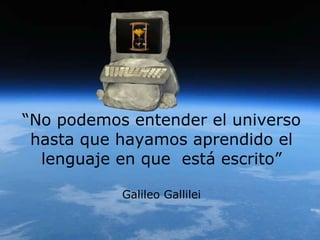 “ No podemos entender el universo hasta que hayamos aprendido el lenguaje en que  está escrito” Galileo Gallilei 