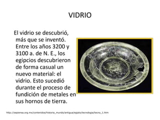 VIDRIO El vidrio se descubrió, más que se inventó. Entre los años 3200 y 3100 a. de N. E., los egipcios descubrieron de forma casual un nuevo material: el vidrio. Esto sucedió durante el proceso de fundición de metales en sus hornos de tierra.  http://sepiensa.org.mx/contenidos/historia_mundo/antigua/egipto/tecnologia/tecno_1.htm 
