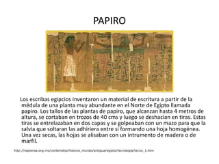 PAPIRO Los escribas egipcios inventaron un material de escritura a partir de la médula de una planta muy abundante en el Norte de Egipto llamada papiro. Los tallos de las plantas de papiro, que alcanzan hasta 4 metros de altura, se cortaban en trozos de 40 cms y luego se deshacían en tiras. Estas tiras se entrelazaban en dos capas y se golpeaban con un mazo para que la salvia que soltaran las adhiriera entre sí formando una hoja homogénea. Una vez secas, las hojas se alisaban con un intrumento de madera o de marfil.  http://sepiensa.org.mx/contenidos/historia_mundo/antigua/egipto/tecnologia/tecno_1.htm 