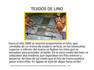 TEJIDOS DE LINO Hacia el año 3000 se inventó propiamente el telar, que constaba de un marco de madera vertical, en los travesaños superior e inferior del marco se fijaban los hilos que se tensaban para proceder al tejido. En la zona media del telar se colocaban dos maderas que separaban las filas anterior y posterior de hilos de tal modo que el hilo de trama pudiera pasar entre ellas. En Egipto se tejía de abajo hacia arriba  http://sepiensa.org.mx/contenidos/historia_mundo/antigua/egipto/tecnologia/tecno_1.htm 