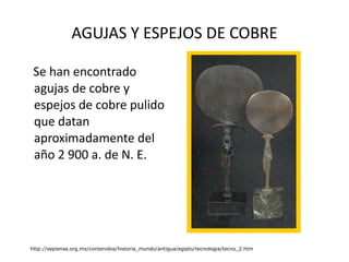 AGUJAS Y ESPEJOS DE COBRE Se han encontrado agujas de cobre y espejos de cobre pulido que datan aproximadamente del año 2 900 a. de N. E. http://sepiensa.org.mx/contenidos/historia_mundo/antigua/egipto/tecnologia/tecno_2.htm 