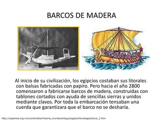 BARCOS DE MADERA Al inicio de su civilización, los egipcios costaban sus litorales con balsas fabricadas con papiro. Pero hacia el año 2800 comenzaron a fabricarse barcos de madera, construidas con tablones cortados con ayuda de sencillas sierras y unidos mediante clavos. Por toda la embarcación tensaban una cuerda que garantizara que el barco no se desharía. http://sepiensa.org.mx/contenidos/historia_mundo/antigua/egipto/tecnologia/tecno_2.htm 