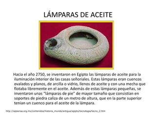 LÁMPARAS DE ACEITE Hacia el año 2750, se inventaron en Egipto las lámparas de aceite para la iluminación interior de las casas señoriales. Estas lámparas eran cuencos ovalados y planos, de arcilla o vidrio, llenos de aceite y con una mecha que flotaba libremente en el aceite. Además de estas lámparas pequeñas, se inventaron unas “lámparas de pie” de mayor tamaño que consistían en soportes de piedra caliza de un metro de altura, que en la parte superior tenian un cuenco para el aceite de la lámpara.  http://sepiensa.org.mx/contenidos/historia_mundo/antigua/egipto/tecnologia/tecno_2.htm 