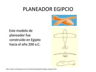 PLANEADOR EGIPCIO Este modelo de planeador fue construido en Egipto hacia el año 200 a.C.  http://www.mundoparanormal.com/docs/enigmas/tecnologia_antigua.html 