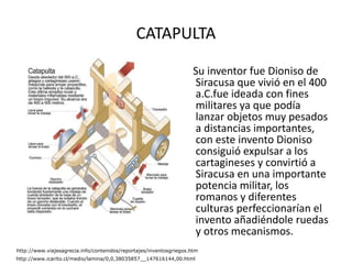 CATAPULTA Su inventor fue Dioniso de Siracusa que vivió en el 400 a.C.fue ideada con fines militares ya que podía lanzar objetos muy pesados a distancias importantes, con este invento Dioniso consiguió expulsar a los cartagineses y convirtió a Siracusa en una importante potencia militar, los romanos y diferentes culturas perfeccionarían el invento añadiéndole ruedas y otros mecanismos.  http://www.viajesagrecia.info/contenidos/reportajes/inventosgriegos.htm http://www.icarito.cl/medio/lamina/0,0,38035857__147616144,00.html 