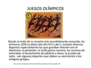 JUEGOS OLÍMPICOS Quizás se trate de su invento más mundialmente conocido, los primeros JJOO se datan del año 472 a.de C, incluían diversos deportes especialmente los que guardan relación con el atletismo, el pentatlón, la lucha greco-romana, las carreras de velocidad, el lanzamiento de jabalina o disco, la prueba de salto.. son algunos deportes que deben su nacimiento a los antiguos griegos.  http://www.viajesagrecia.info/contenidos/reportajes/inventosgriegos.htm 