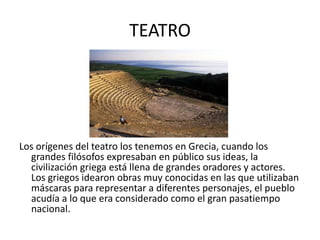 TEATRO Los orígenes del teatro los tenemos en Grecia, cuando los grandes filósofos expresaban en público sus ideas, la civilización griega está llena de grandes oradores y actores. Los griegos idearon obras muy conocidas en las que utilizaban máscaras para representar a diferentes personajes, el pueblo acudía a lo que era considerado como el gran pasatiempo nacional.  