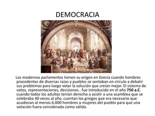 DEMOCRACIA Los modernos parlamentos tienen su origen en Grecia cuando hombres procedentes de diversas razas y pueblos se sentaban en círculo a debatir sus problemas para luego votar la solución que creían mejor. El sistema de votos, representaciones, decisiones.. fue introducido en el año  750 a.C . cuando todos los adultos tenían derecho a asistir a una asamblea que se celebraba 40 veces al año, cuentan los griegos que era necesario que acudieran al menos 6.000 hombres o mujeres del pueblo para que una votación fuera considerada como válida.  