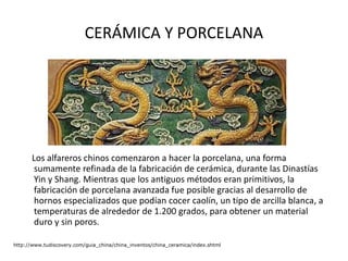 CERÁMICA Y PORCELANA Los alfareros chinos comenzaron a hacer la porcelana, una forma sumamente refinada de la fabricación de cerámica, durante las Dinastías Yin y Shang. Mientras que los antiguos métodos eran primitivos, la fabricación de porcelana avanzada fue posible gracias al desarrollo de hornos especializados que podían cocer caolín, un tipo de arcilla blanca, a temperaturas de alrededor de 1.200 grados, para obtener un material duro y sin poros. http://www.tudiscovery.com/guia_china/china_inventos/china_ceramica/index.shtml 