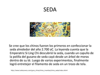 SEDA Se cree que los chinos fueron los primeros en confeccionar la seda alrededor del año 2.700 aC. La leyenda cuenta que la Emperatriz Si Ling Chi descubrió la seda, cuando un capullo de la polilla del gusano de seda cayó desde un árbol de moras dentro de su té. Luego de varios experimentos, finalmente logró entretejer el filamento de seda en un trozo de tela. http://www.tudiscovery.com/guia_china/china_inventos/china_seda/index.shtml 