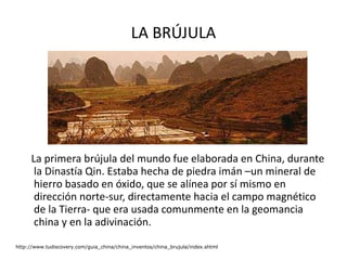 LA BRÚJULA La primera brújula del mundo fue elaborada en China, durante la Dinastía Qin. Estaba hecha de piedra imán –un mineral de hierro basado en óxido, que se alínea por sí mismo en dirección norte-sur, directamente hacia el campo magnético de la Tierra- que era usada comunmente en la geomancia china y en la adivinación.  http://www.tudiscovery.com/guia_china/china_inventos/china_brujula/index.shtml 