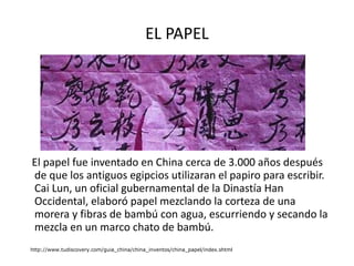 EL PAPEL El papel fue inventado en China cerca de 3.000 años después de que los antiguos egipcios utilizaran el papiro para escribir. Cai Lun, un oficial gubernamental de la Dinastía Han Occidental, elaboró papel mezclando la corteza de una morera y fibras de bambú con agua, escurriendo y secando la mezcla en un marco chato de bambú.  http://www.tudiscovery.com/guia_china/china_inventos/china_papel/index.shtml 