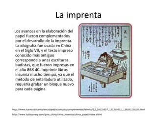La imprenta Los avances en la elaboración del papel fueron complementados por el desarrollo de la imprenta. La xilografía fue usada en China en el Siglo VII, y el texto impreso conocido más antiguo corresponde a unas escrituras budistas, que fueron impresas en el año 868 dC. Imprimir libros insumía mucho tiempo, ya que el método de entalladura utilizado, requería grabar un bloque nuevo para cada página.  http://www.icarito.cl/icarito/enciclopedia/articulo/complementos/lamina/0,0,38035857_152309101_158592116,00.html http://www.tudiscovery.com/guia_china/china_inventos/china_papel/index.shtml 