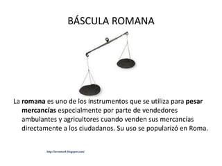 BÁSCULA ROMANA La  romana  es uno de los instrumentos que se utiliza para  pesar mercancías  especialmente por parte de vendedores ambulantes y agricultores cuando venden sus mercancías directamente a los ciudadanos. Su uso se popularizó en Roma. http://inventos4.blogspot.com/ 