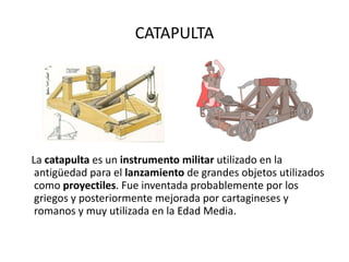 CATAPULTA La  catapulta  es un  instrumento militar  utilizado en la antigüedad para el  lanzamiento  de grandes objetos utilizados como  proyectiles . Fue inventada probablemente por los griegos y posteriormente mejorada por cartagineses y romanos y muy utilizada en la Edad Media. 