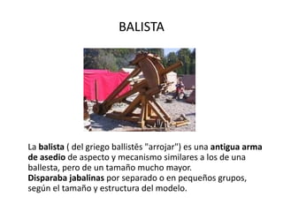 BALISTA La  balista  ( del griego ballistēs "arrojar") es una  antigua arma de asedio  de aspecto y mecanismo similares a los de una ballesta, pero de un tamaño mucho mayor. Disparaba jabalinas  por separado o en pequeños grupos, según el tamaño y estructura del modelo. 