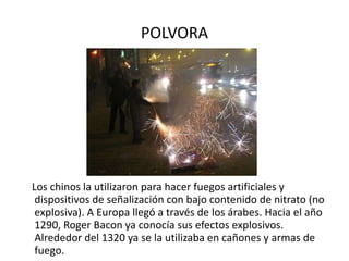 POLVORA Los chinos la utilizaron para hacer fuegos artificiales y dispositivos de señalización con bajo contenido de nitrato (no explosiva). A Europa llegó a través de los árabes. Hacia el año 1290, Roger Bacon ya conocía sus efectos explosivos. Alrededor del 1320 ya se la utilizaba en cañones y armas de fuego.  