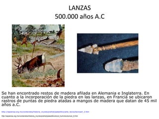LANZAS 500.000 años A.C http://sepiensa.org.mx/contenidos/historia_mundo/prehist/paleolitico/arte_tecno/tecnoart_2.htm http://sepiensa.org.mx/contenidos/historia_mundo/prehist/paleolitico/evol_humn/evoluman_6.htm Se han encontrado restos de madera afilada en Alemania e Inglaterra. En cuanto a la incorporación de la piedra en las lanzas, en Francia se ubicaron rastros de puntas de piedra atadas a mangos de madera que datan de 45 mil años a.C.  