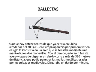 BALLESTAS Aunque hay antecedentes de que ya existía en China alrededor del 200 a.C., en Europa apareció por primera vez en el siglo X. Consistía en un arco que se tensaba mediante una manivela con dos manecillas. Con el tiempo, este arco fue de acero y capaz de disparar un dardo corto a más de 320 metros de distancia, que podía penetrar las mallas metálicas usadas por los soldados medievales. Disparaba un dardo por minuto.  