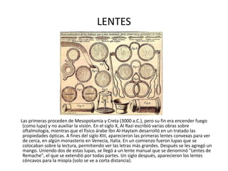 LENTES Las primeras proceden de Mesopotamia y Creta (3000 a.C.), pero su fin era encender fuego (como lupa) y no auxiliar la visión. En el siglo X, Al Razi escribió varias obras sobre oftalmología, mientras que el físico árabe Ibn Al-Haytam desarrolló en un tratado las propiedades ópticas. A fines del siglo XIII, aparecieron las primeras lentes convexas para ver de cerca, en algún monasterio en Venecia, Italia. En un comienzo fueron lupas que se colocaban sobre la lectura, permitiendo ver las letras más grandes. Después se les agregó un mango. Uniendo dos de estas lupas, se llegó a un lente manual que se denominó "Lentes de Remache", el que se extendió por todas partes. Un siglo después, aparecieron los lentes cóncavos para la miopía (solo se ve a corta distancia).  