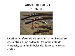ARMAS DE FUEGO 1326 D.C. La primera referencia de estas armas en Europa se encuentra en una orden del Ayuntamiento de Florencia, para fundir balas de hierro para armas cortas.  