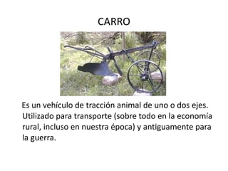 CARRO Es un vehículo de tracción animal de uno o dos ejes. Utilizado para transporte (sobre todo en la economía rural, incluso en nuestra época) y antiguamente para la guerra.  
