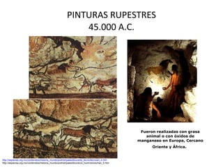 PINTURAS RUPESTRES 45.000 A.C. http://sepiensa.org.mx/contenidos/historia_mundo/prehist/paleolitico/arte_tecno/tecnoart_4.htm http://sepiensa.org.mx/contenidos/historia_mundo/prehist/paleolitico/evol_humn/evoluman_5.htm Fueron realizadas con grasa animal o con óxidos de manganeso en Europa, Cercano Oriente y África.   