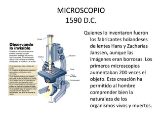 MICROSCOPIO 1590 D.C. Quienes lo inventaron fueron los fabricantes holandeses de lentes Hans y Zacharias Janssen, aunque las imágenes eran borrosas. Los primeros microscopios aumentaban 200 veces el objeto. Esta creación ha permitido al hombre comprender bien la naturaleza de los organismos vivos y muertos.  