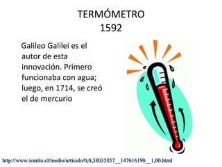 TERMÓMETRO 1592 Galileo Galilei es el autor de esta innovación. Primero funcionaba con agua; luego, en 1714, se creó el de mercurio  http://www.icarito.cl/medio/articulo/0,0,38035857__147616190__1,00.html 