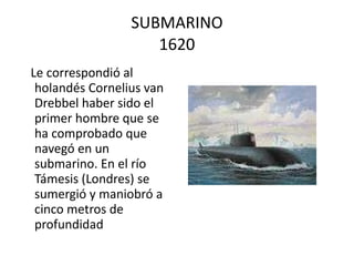 SUBMARINO 1620 Le correspondió al holandés Cornelius van Drebbel haber sido el primer hombre que se ha comprobado que navegó en un submarino. En el río Támesis (Londres) se sumergió y maniobró a cinco metros de profundidad  