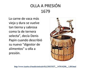 OLLA A PRESIÓN 1679 La carne de vaca más vieja y dura se vuelve tan tierna y sabrosa como la de ternera selecta", decía Denis Papin cuando describió su nuevo "digestor de alimentos" u olla a presión.  http://www.icarito.cl/medio/articulo/0,0,38035857__147616200__1,00.html 