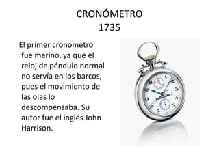 CRONÓMETRO 1735 El primer cronómetro fue marino, ya que el reloj de péndulo normal no servía en los barcos, pues el movimiento de las olas lo descompensaba. Su autor fue el inglés John Harrison.  
