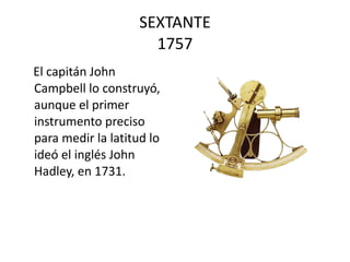 SEXTANTE 1757 El capitán John Campbell lo construyó, aunque el primer instrumento preciso para medir la latitud lo ideó el inglés John Hadley, en 1731.  