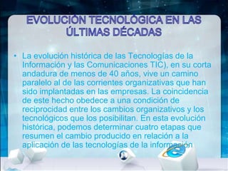 • La evolución histórica de las Tecnologías de la
Información y las Comunicaciones TIC), en su corta
andadura de menos de 40 años, vive un camino
paralelo al de las corrientes organizativas que han
sido implantadas en las empresas. La coincidencia
de este hecho obedece a una condición de
reciprocidad entre los cambios organizativos y los
tecnológicos que los posibilitan. En esta evolución
histórica, podemos determinar cuatro etapas que
resumen el cambio producido en relación a la
aplicación de las tecnologías de la información

 