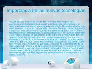 Importancia de las nuevas tecnologías
•

Hoy en día, los progresos en las denominadas tecnologías de la
información, que abarcan los equipos y aplicaciones informáticas y las
telecomunicaciones, están teniendo un gran efecto. De hecho, se dice que
estamos en un nuevo tipo de sociedad llamada Sociedad de la información
o Sociedad de Conocimiento, que viene a reemplazar a los dos modelos
socioeconómicos precedentes, la sociedad agraria y la sociedad industrial.
En el modelo agrario, la explotación de la tierra era la manera de generar
riqueza. En el modelo industrial, las nuevas tecnologías y los nuevos
sistemas productivos, posibilitaron la fabricación masiva de productos de
consumo. Sin embargo, la generación de la riqueza en la actualidad tiene
que ver con otras maneras de proceder. Además de la importancia de la
acumulación de capital y de la tecnología productiva, lo que en verdad se
convierte en algo decisivo es saber qué quieren los clientes, qué hacen los
competidores, dónde y a quién se puede comprar y vender en mejores
condiciones, qué cambios legislativos pueden afectar a la empresa o a un
sector, etcétera

 
