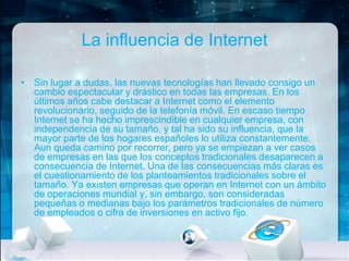 La influencia de Internet
• Sin lugar a dudas, las nuevas tecnologías han llevado consigo un
cambio espectacular y drástico en todas las empresas. En los
últimos años cabe destacar a Internet como el elemento
revolucionario, seguido de la telefonía móvil. En escaso tiempo
Internet se ha hecho imprescindible en cualquier empresa, con
independencia de su tamaño, y tal ha sido su influencia, que la
mayor parte de los hogares españoles lo utiliza constantemente.
Aun queda camino por recorrer, pero ya se empiezan a ver casos
de empresas en las que los conceptos tradicionales desaparecen a
consecuencia de Internet. Una de las consecuencias más claras es
el cuestionamiento de los planteamientos tradicionales sobre el
tamaño. Ya existen empresas que operan en Internet con un ámbito
de operaciones mundial y, sin embargo, son consideradas
pequeñas o medianas bajo los parámetros tradicionales de número
de empleados o cifra de inversiones en activo fijo.

 