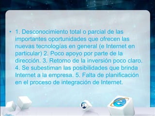 • 1. Desconocimiento total o parcial de las
importantes oportunidades que ofrecen las
nuevas tecnologías en general (e Internet en
particular) 2. Poco apoyo por parte de la
dirección. 3. Retorno de la inversión poco claro.
4. Se subestiman las posibilidades que brinda
Internet a la empresa. 5. Falta de planificación
en el proceso de integración de Internet.

 