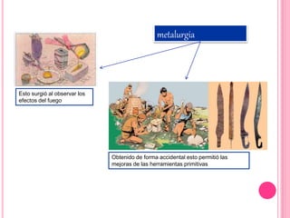 metalurgia
Esto surgió al observar los
efectos del fuego
Obtenido de forma accidental esto permitió las
mejoras de las herramientas primitivas
 