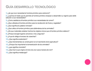 GUÍA DESARROLLO TECNOLÓGICO
1) ¿de que tuvo necesidad el hombre primitivo para sobrevivir?
2) ¿cual fue el medio que le permitió al hombre primitivo empezar a desarrollar su ingenio para darle
solución a sus necesidades?
3) ¿Como satisfacía al hombre primitivo sus necesidades de comer?
4) ¿Que utilizaba el hombre primitivo para la recolección de frutos y vegetales?
5) ¿Que significa la palabra nómada?
6) ¿Que utilizo el hombre primitivo para defenderse de los animales?
7) ¿De que materiales estaban hechos los objetos únicos que el hombre primitivo elaboro?
8) ¿Porque escogió lugares cercanos a ríos y lagunas?
9) ¿A que le obligo el exceso de cosechas?
10) ¿Que significa sedentario?
11) ¿Que herramientas se construyeron en el nacimiento de la agricultura?
12) ¿Porque fue importante la domesticación de los animales?
13) ¿que significa monóxilo?
14) ¿Que fue lo que origino el inicio de una nueva manera de vivir?
15) ¿Que significa metalurgia?
 