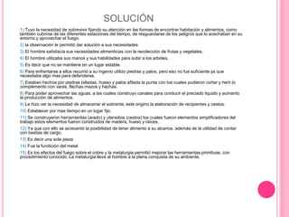 SOLUCIÓN
1) Tuvo la necesidad de sobrevivir fijando su atención en las formas de encontrar habitación y alimentos, como
también cubrirse de las diferentes estaciones del tiempo, de resguardarse de los peligros que lo acechaban en su
entorno y aprovechar el fuego.
2) la observación le permitió dar solución a sus necesidades
3) El hombre satisfacía sus necesidades alimenticias con la recolección de frutas y vegetales.
4) El hombre utilizaba sus manos y sus habilidades para subir a los arboles.
5) Es decir que no se mantiene en un lugar estable.
6) Para enfrentarse a ellos recurrió a su ingenio utilizo piedras y palos, pero eso no fue suficiente ya que
necesitaba algo mas para defenderse.
7) Estaban hechos por piedras talladas, hueso y palos afilada la punta con los cuales pudieron cortar y herir,lo
complemento con varas, flechas,mazos y hachas.
8) Para poder aprovechar las aguas, a las cuales construyo canales para conducir el preciado liquido y aumento
la producción de alimentos.
9) Le hizo ver la necesidad de almacenar el sobrante, este origino la elaboración de recipientes y cestos.
10) Establecer por mas tiempo en un lugar fijo.
11) Se construyeron herramientas (arado) y utensilios (cestos) los cuales fueron elementos simplificadores del
trabajo estos elementos fueron construidos de madera, hueso y raíces.
12) Ya que con ello se acrecentó la posibilidad de tener alimento a su alcance, además de la utilidad de contar
con bestias de cargo.
13) Es decir una sola pieza
14) Fue la fundición del metal
15) Es los efectos del fuego sobre el cobre y la metalurgia permitió mejorar las herramientas primitivas, con
procedimiento conocido, La metalurgia lleva al hombre a la plena conquista de su ambiente.
 