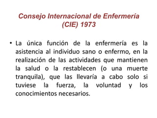 Consejo Internacional de Enfermería
(CIE) 1973
• La única función de la enfermería es la
asistencia al individuo sano o en...