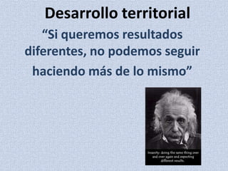 Desarrollo territorial
   “Si queremos resultados
diferentes, no podemos seguir
 haciendo más de lo mismo”
 